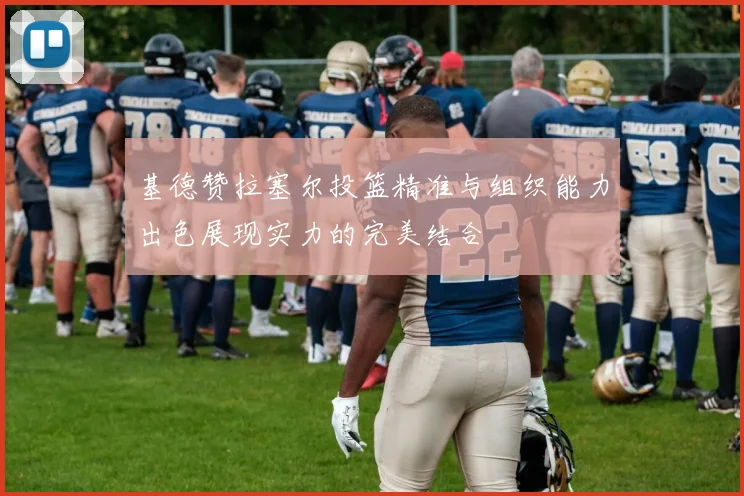 基德赞拉塞尔投篮精准与组织能力出色展现实力的完美结合
