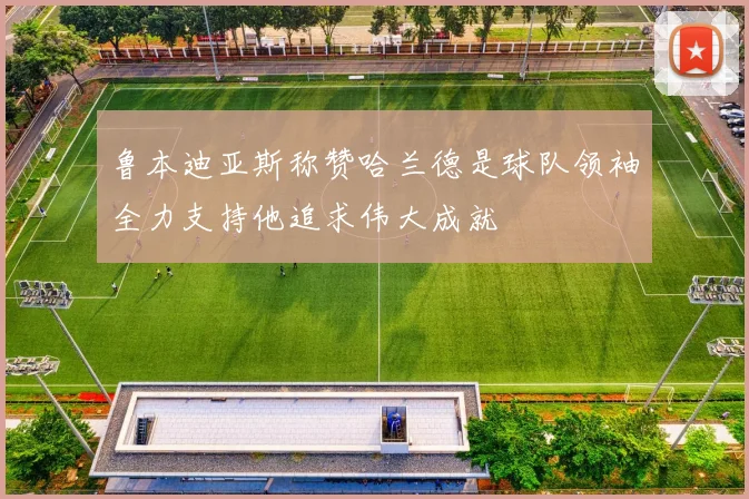 鲁本迪亚斯称赞哈兰德是球队领袖全力支持他追求伟大成就
