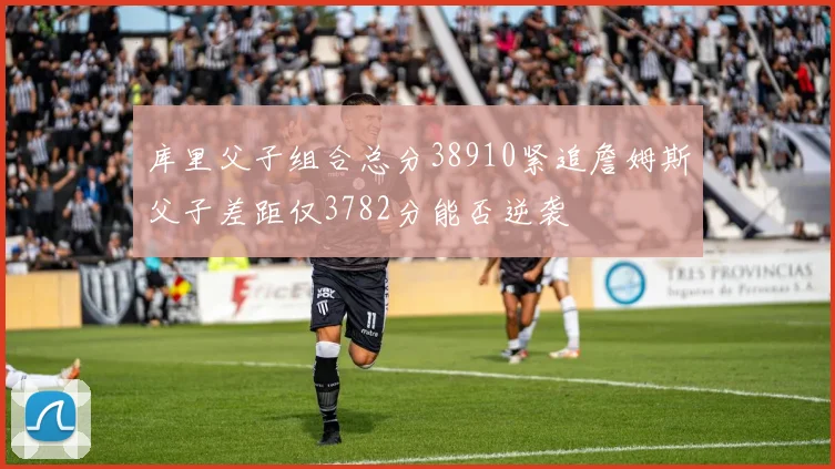 库里父子组合总分38910紧追詹姆斯父子差距仅3782分能否逆袭