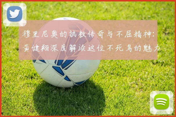 穆里尼奥的执教传奇与不屈精神：黄健翔深度解读这位不死鸟的魅力