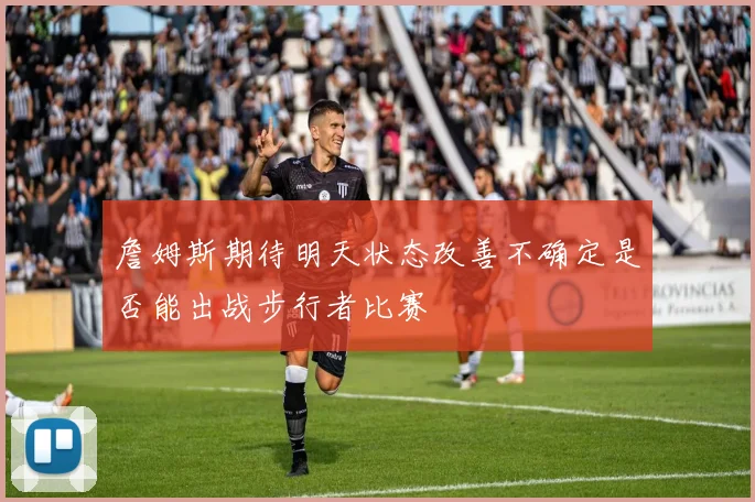 詹姆斯期待明天状态改善不确定是否能出战步行者比赛