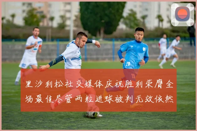 里沙利松社交媒体庆祝胜利荣膺全场最佳尽管两粒进球被判无效依然贡献助攻