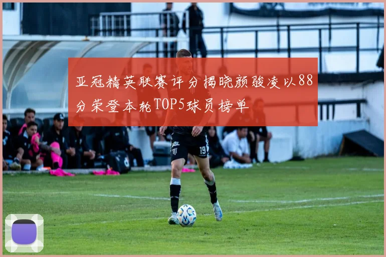 亚冠精英联赛评分揭晓颜骏凌以88分荣登本轮TOP5球员榜单