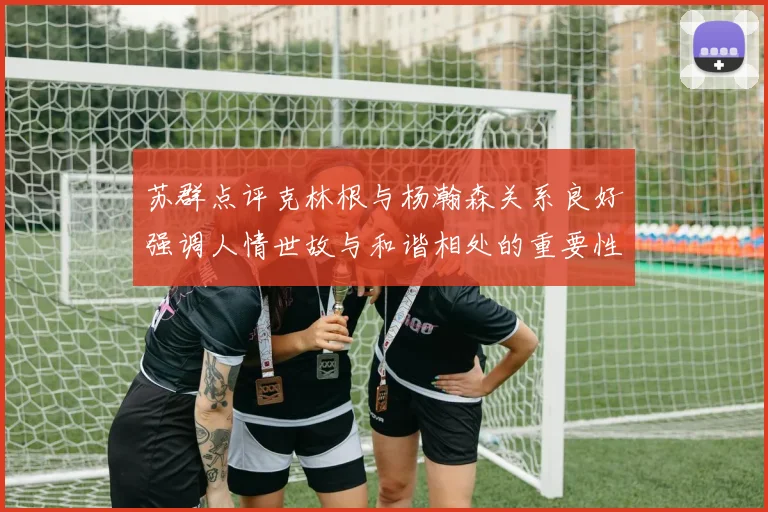 苏群点评克林根与杨瀚森关系良好强调人情世故与和谐相处的重要性