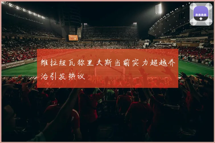 维拉纽瓦称里夫斯当前实力超越乔治引发热议
