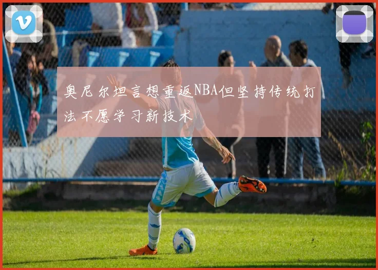 奥尼尔坦言想重返NBA但坚持传统打法不愿学习新技术