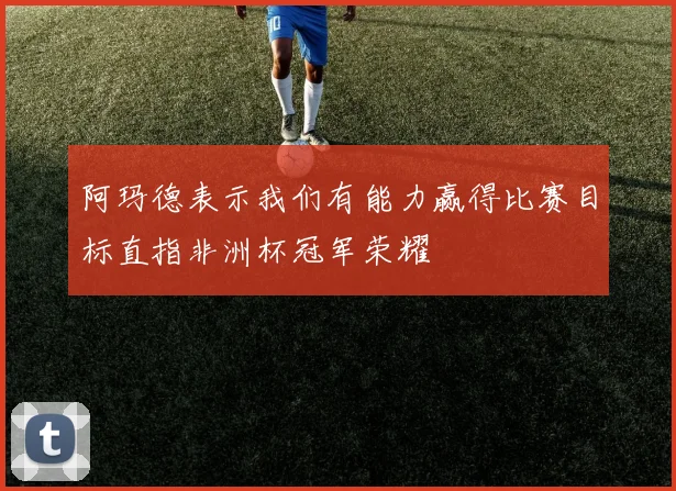 阿玛德表示我们有能力赢得比赛目标直指非洲杯冠军荣耀