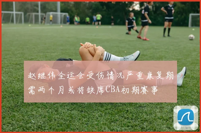 赵继伟全运会受伤情况严重康复期需两个月或将缺席CBA初期赛事