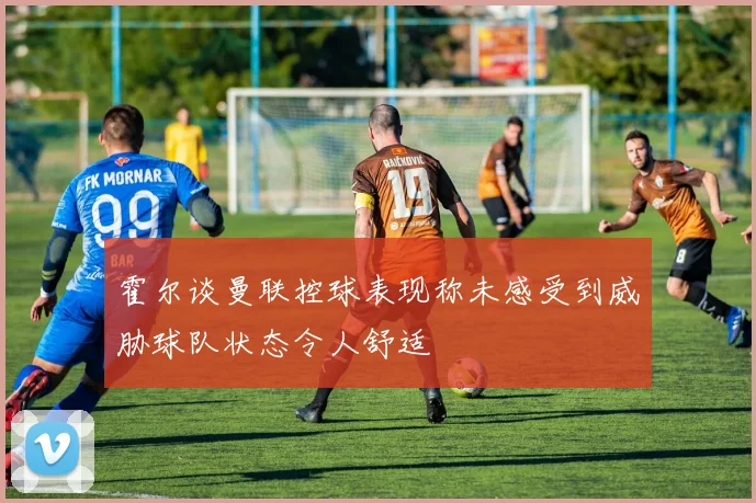 霍尔谈曼联控球表现称未感受到威胁球队状态令人舒适