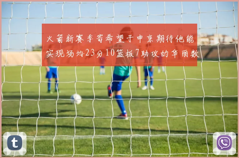 火箭新赛季寄希望于申京期待他能实现场均23分10篮板7助攻的华丽数据