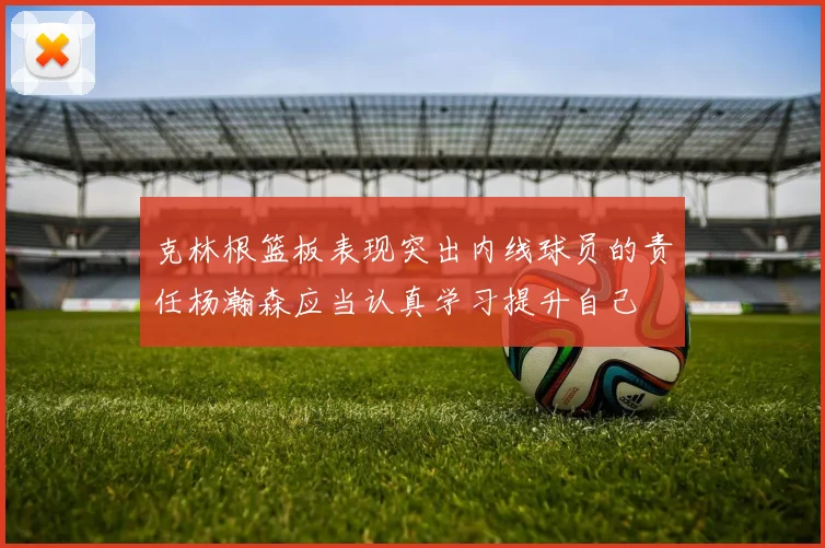 克林根篮板表现突出内线球员的责任杨瀚森应当认真学习提升自己
