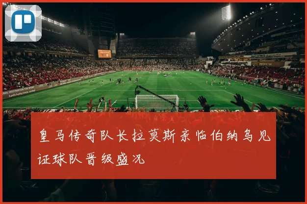 皇马传奇队长拉莫斯亲临伯纳乌见证球队晋级盛况