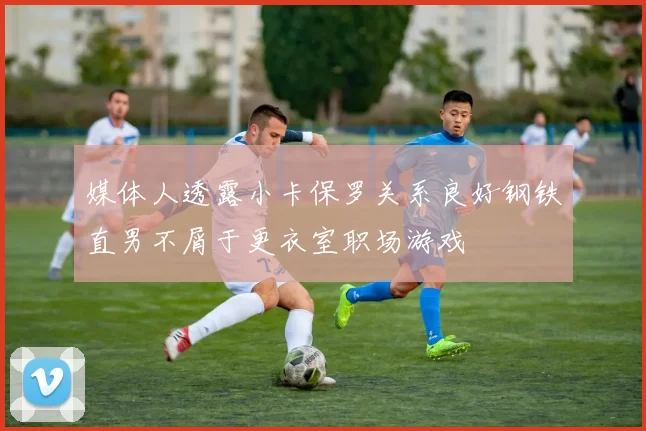 媒体人透露小卡保罗关系良好钢铁直男不屑于更衣室职场游戏