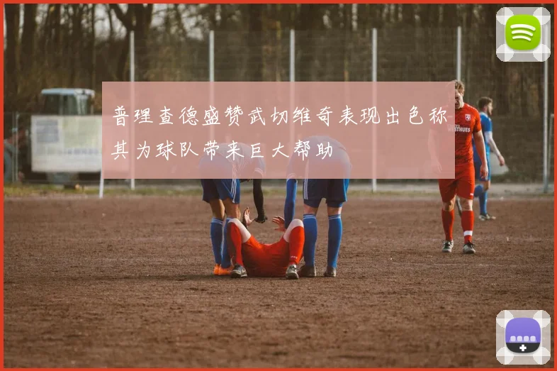 普理查德盛赞武切维奇表现出色称其为球队带来巨大帮助