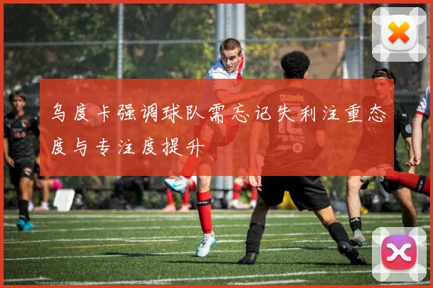 乌度卡强调球队需忘记失利注重态度与专注度提升
