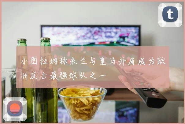 小图拉姆称米兰与皇马并肩成为欧洲反击最强球队之一