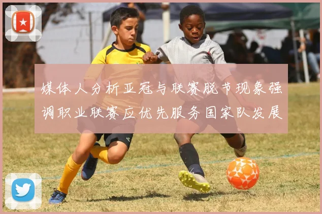 媒体人分析亚冠与联赛脱节现象强调职业联赛应优先服务国家队发展