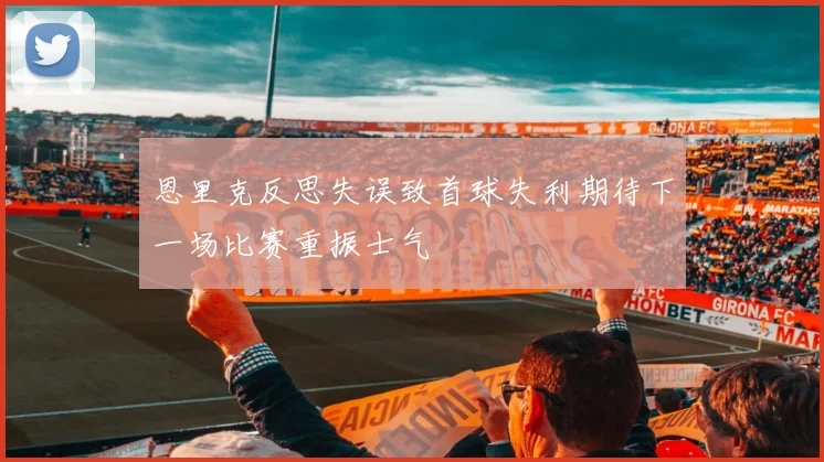 恩里克反思失误致首球失利期待下一场比赛重振士气