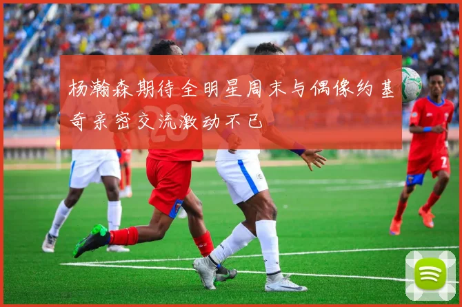 杨瀚森期待全明星周末与偶像约基奇亲密交流激动不已