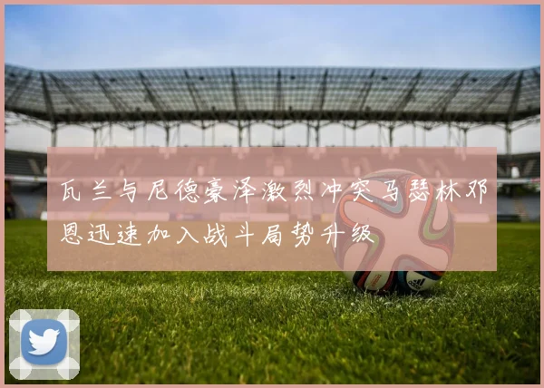 瓦兰与尼德豪泽激烈冲突马瑟林邓恩迅速加入战斗局势升级
