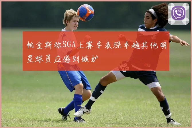 帕金斯称SGA上赛季表现卓越其他明星球员应感到嫉妒