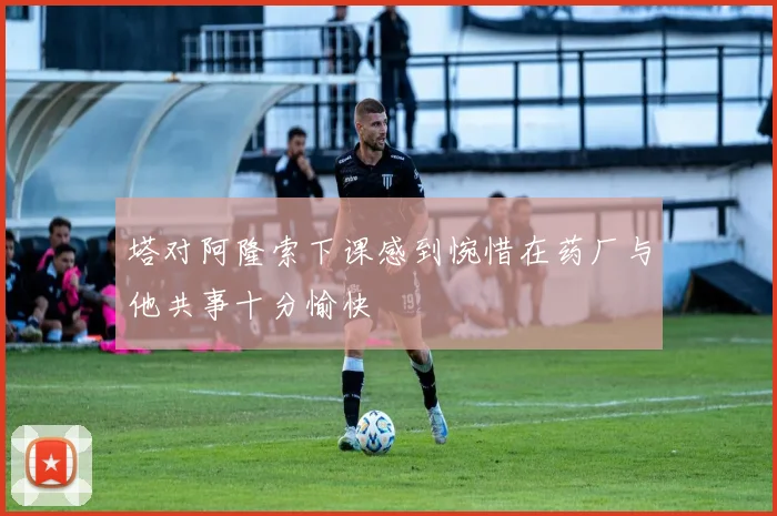 塔对阿隆索下课感到惋惜在药厂与他共事十分愉快