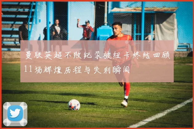 曼联英超不败纪录被纽卡终结回顾11场辉煌历程与失利瞬间