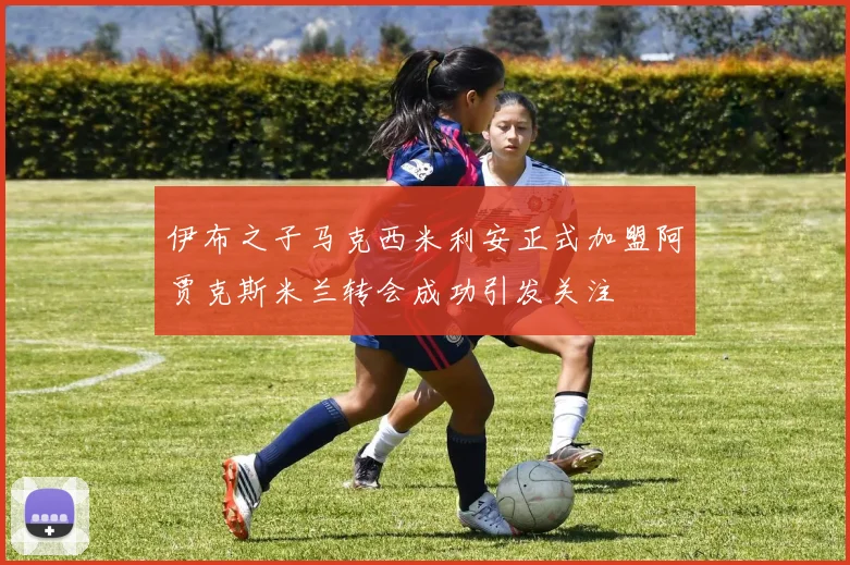 伊布之子马克西米利安正式加盟阿贾克斯米兰转会成功引发关注