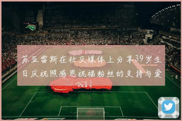 苏亚雷斯在社交媒体上分享39岁生日庆祝照感恩祝福粉丝的支持与爱护