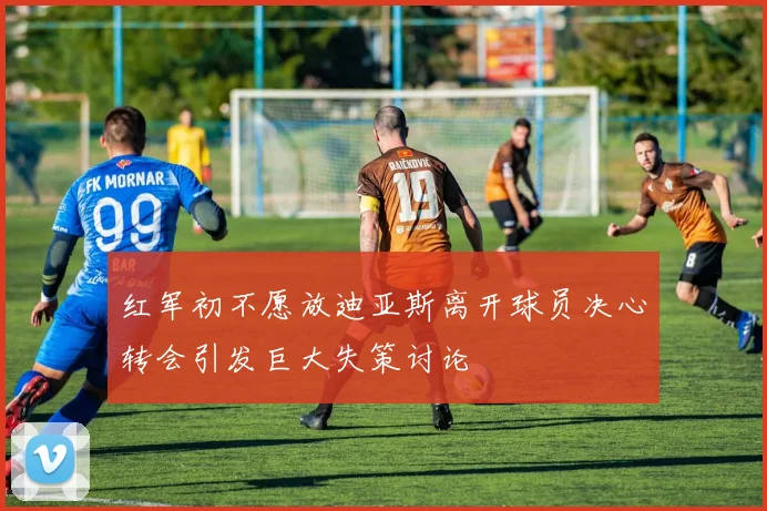 红军初不愿放迪亚斯离开球员决心转会引发巨大失策讨论
