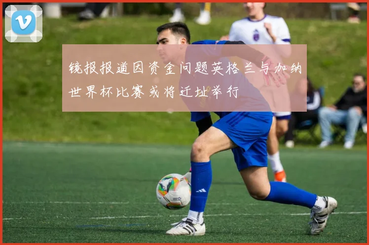 镜报报道因资金问题英格兰与加纳世界杯比赛或将迁址举行