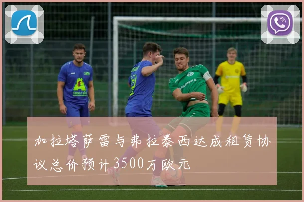 加拉塔萨雷与弗拉泰西达成租赁协议总价预计3500万欧元