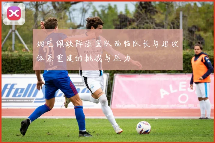姆巴佩缺阵法国队面临队长与进攻体系重建的挑战与压力