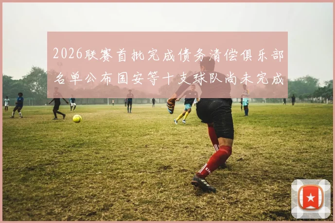2026联赛首批完成债务清偿俱乐部名单公布国安等十支球队尚未完成清偿
