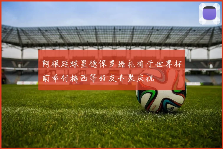 阿根廷球星德保罗婚礼将于世界杯前举行梅西等好友齐聚庆祝