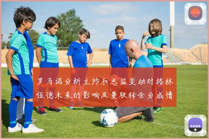 罗马诺分析主帅和总监变动对格林伍德未来的影响及曼联转会分成情况