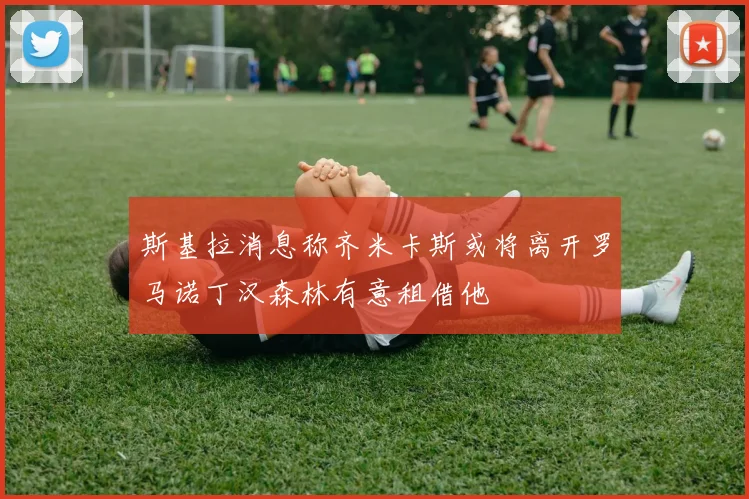斯基拉消息称齐米卡斯或将离开罗马诺丁汉森林有意租借他
