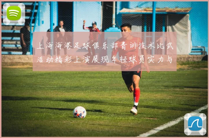 上海海港足球俱乐部青训技术比武活动精彩上演展现年轻球员实力与潜力