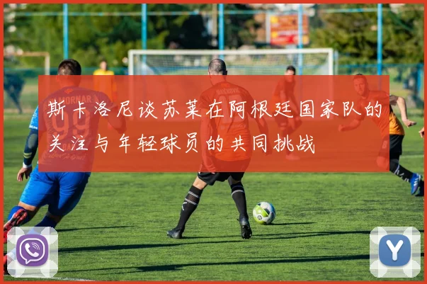 斯卡洛尼谈苏莱在阿根廷国家队的关注与年轻球员的共同挑战