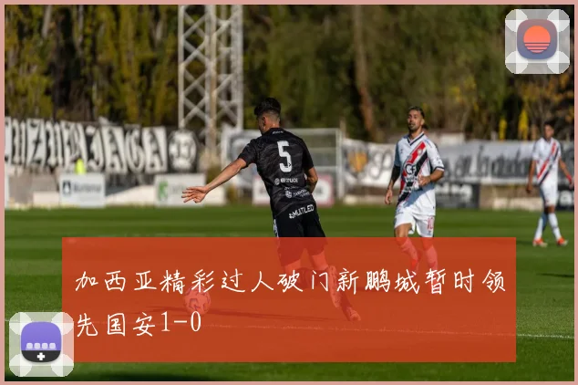 加西亚精彩过人破门新鹏城暂时领先国安1-0