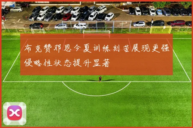 布克赞邓恩今夏训练刻苦展现更强侵略性状态提升显著