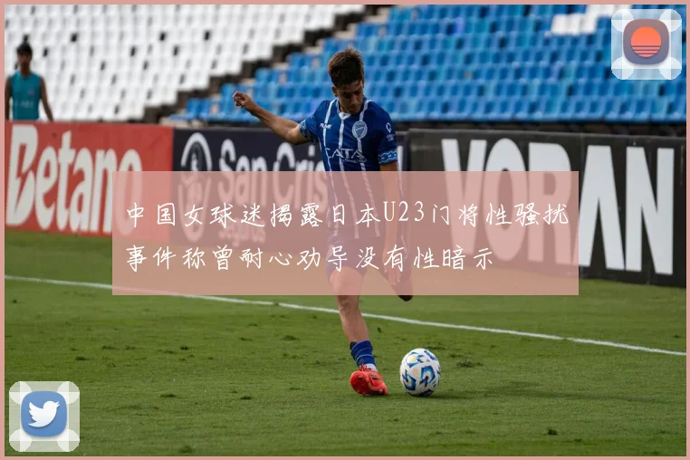 中国女球迷揭露日本U23门将性骚扰事件称曾耐心劝导没有性暗示
