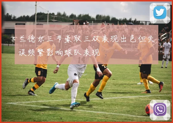 兰德尔三节豪取三双表现出色但失误频繁影响球队表现