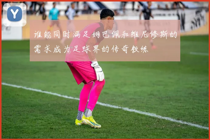 谁能同时满足姆巴佩和维尼修斯的需求成为足球界的传奇教练